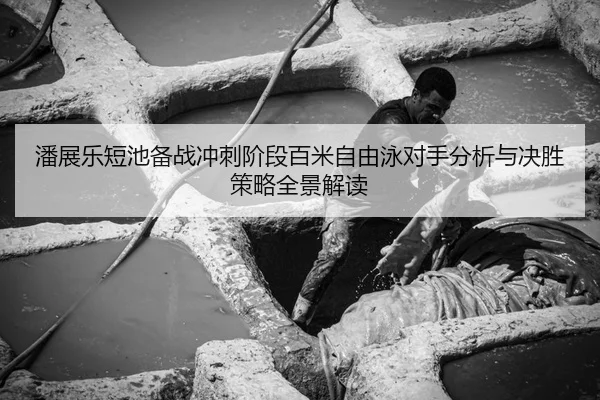 潘展乐短池备战冲刺阶段百米自由泳对手分析与决胜策略全景解读