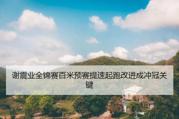 谢震业全锦赛百米预赛提速起跑改进成冲冠关键