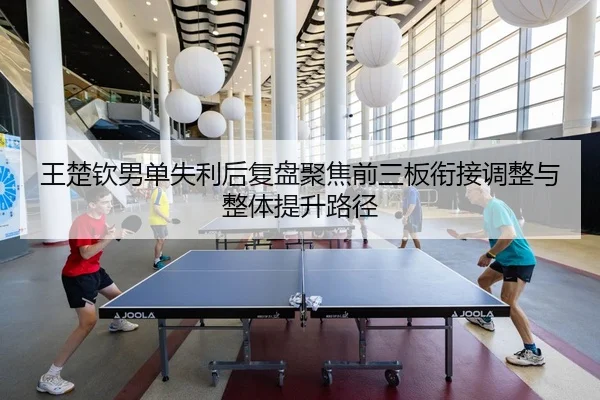 王楚钦男单失利后复盘聚焦前三板衔接调整与整体提升路径